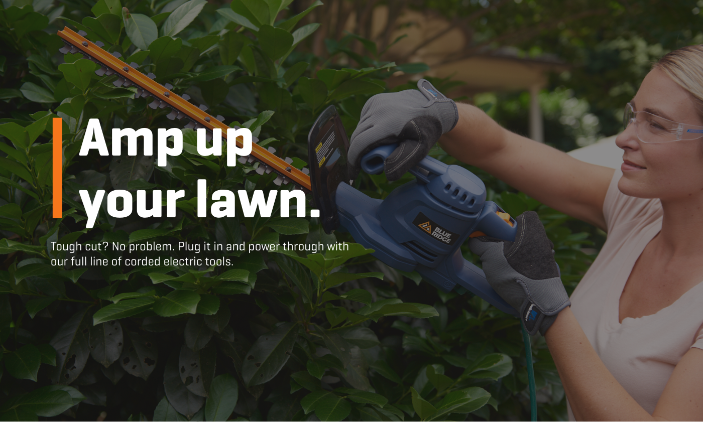 Amp up your lawn. Tough cut? No problem. Plug it in and power through with our full line of corded electric tools.